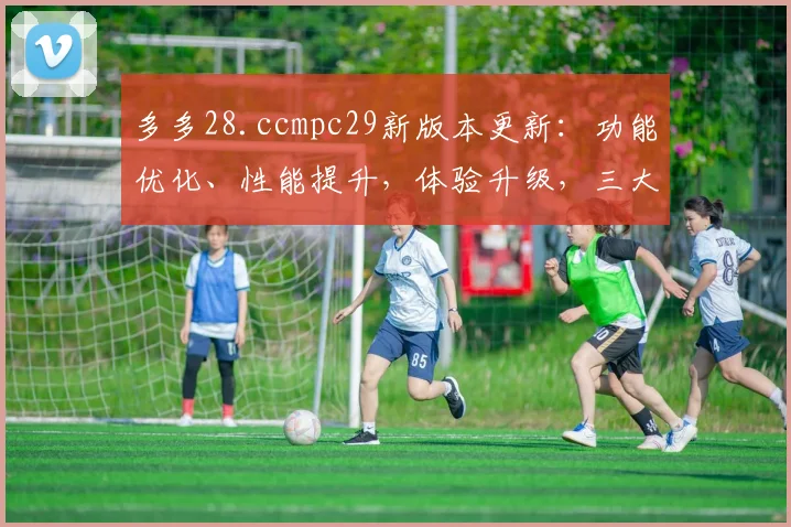 多多28.ccmpc29新版本更新：功能优化、性能提升，体验升级，三大亮点逗你玩，不容错过